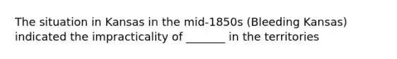 The situation in Kansas in the mid-1850s (Bleeding Kansas) indicated the impracticality of _______ in the territories