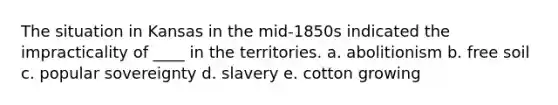 The situation in Kansas in the mid-1850s indicated the impracticality of ____ in the territories. a. abolitionism b. free soil c. popular sovereignty d. slavery e. cotton growing