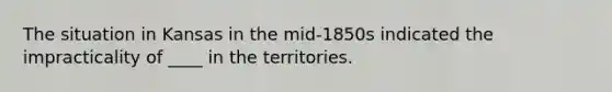 The situation in Kansas in the mid-1850s indicated the impracticality of ____ in the territories.