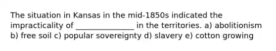 The situation in Kansas in the mid-1850s indicated the impracticality of _______________ in the territories. a) abolitionism b) free soil c) popular sovereignty d) slavery e) cotton growing