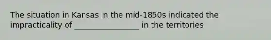 The situation in Kansas in the mid-1850s indicated the impracticality of _________________ in the territories