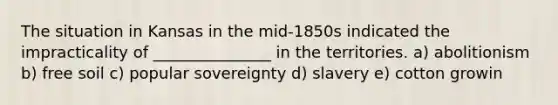 The situation in Kansas in the mid-1850s indicated the impracticality of _______________ in the territories. a) abolitionism b) free soil c) popular sovereignty d) slavery e) cotton growin