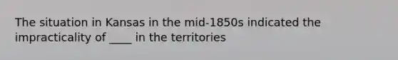 The situation in Kansas in the mid-1850s indicated the impracticality of ____ in the territories