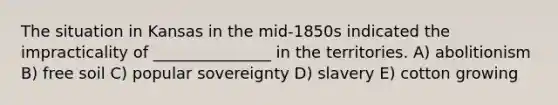 The situation in Kansas in the mid-1850s indicated the impracticality of _______________ in the territories. A) abolitionism B) free soil C) popular sovereignty D) slavery E) cotton growing