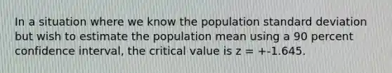 In a situation where we know the population standard deviation but wish to estimate the population mean using a 90 percent confidence interval, the critical value is z = +-1.645.