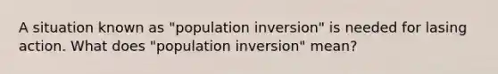 A situation known as "population inversion" is needed for lasing action. What does "population inversion" mean?