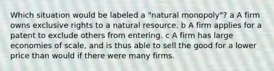 Which situation would be labeled a "natural monopoly"? a A firm owns exclusive rights to a natural resource. b A firm applies for a patent to exclude others from entering. c A firm has large economies of scale, and is thus able to sell the good for a lower price than would if there were many firms.