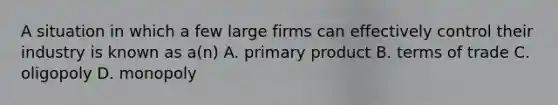 A situation in which a few large firms can effectively control their industry is known as a(n) A. primary product B. terms of trade C. oligopoly D. monopoly