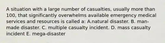 A situation with a large number of casualties, usually more than 100, that significantly overwhelms available emergency medical services and resources is called a: A.natural disaster. B. man-made disaster. C. multiple casualty incident. D. mass casualty incident E. mega-disaster