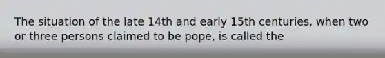 The situation of the late 14th and early 15th centuries, when two or three persons claimed to be pope, is called the