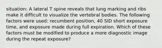 situation: A lateral T spine reveals that lung marking and ribs make it difficult to visualize the vertebral bodies. The following factors were used: recumbent position, 40 SID short exposure time, and exposure made during full expiration. Which of these factors must be modified to produce a more diagnostic image during the repeat exposure?