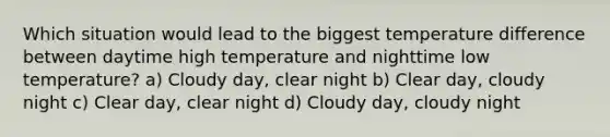 Which situation would lead to the biggest temperature difference between daytime high temperature and nighttime low temperature? a) Cloudy day, clear night b) Clear day, cloudy night c) Clear day, clear night d) Cloudy day, cloudy night