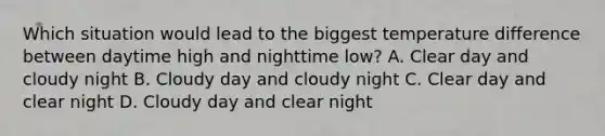 Which situation would lead to the biggest temperature difference between daytime high and nighttime low? A. Clear day and cloudy night B. Cloudy day and cloudy night C. Clear day and clear night D. Cloudy day and clear night