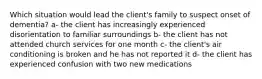 Which situation would lead the client's family to suspect onset of dementia? a- the client has increasingly experienced disorientation to familiar surroundings b- the client has not attended church services for one month c- the client's air conditioning is broken and he has not reported it d- the client has experienced confusion with two new medications