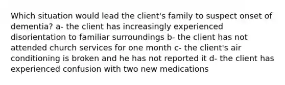 Which situation would lead the client's family to suspect onset of dementia? a- the client has increasingly experienced disorientation to familiar surroundings b- the client has not attended church services for one month c- the client's air conditioning is broken and he has not reported it d- the client has experienced confusion with two new medications