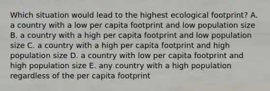 Which situation would lead to the highest ecological footprint? A. a country with a low per capita footprint and low population size B. a country with a high per capita footprint and low population size C. a country with a high per capita footprint and high population size D. a country with low per capita footprint and high population size E. any country with a high population regardless of the per capita footprint