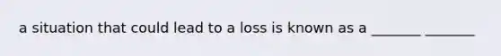 a situation that could lead to a loss is known as a _______ _______