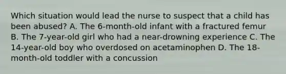 Which situation would lead the nurse to suspect that a child has been abused? A. The 6-month-old infant with a fractured femur B. The 7-year-old girl who had a near-drowning experience C. The 14-year-old boy who overdosed on acetaminophen D. The 18-month-old toddler with a concussion