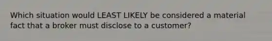 Which situation would LEAST LIKELY be considered a material fact that a broker must disclose to a customer?