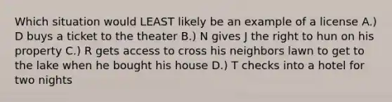 Which situation would LEAST likely be an example of a license A.) D buys a ticket to the theater B.) N gives J the right to hun on his property C.) R gets access to cross his neighbors lawn to get to the lake when he bought his house D.) T checks into a hotel for two nights