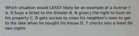 Which situation would LEAST likely be an example of a license ? A. D buys a ticket to the theater B. N gives J the right to hunt on his property C. R gets access to cross his neighbor's lawn to get to the lake when he bought his house D. T checks into a hotel for two nights