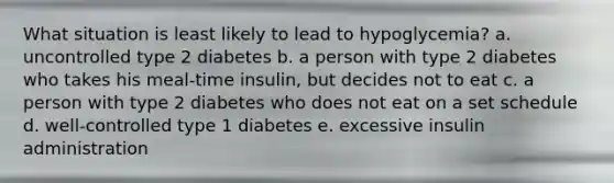 What situation is least likely to lead to hypoglycemia? a. uncontrolled type 2 diabetes b. a person with type 2 diabetes who takes his meal-time insulin, but decides not to eat c. a person with type 2 diabetes who does not eat on a set schedule d. well-controlled type 1 diabetes e. excessive insulin administration