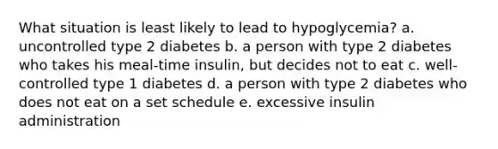 What situation is least likely to lead to hypoglycemia? a. uncontrolled type 2 diabetes b. a person with type 2 diabetes who takes his meal-time insulin, but decides not to eat c. well-controlled type 1 diabetes d. a person with type 2 diabetes who does not eat on a set schedule e. excessive insulin administration