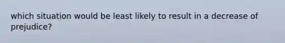 which situation would be least likely to result in a decrease of prejudice?