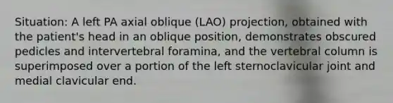 Situation: A left PA axial oblique (LAO) projection, obtained with the patient's head in an oblique position, demonstrates obscured pedicles and intervertebral foramina, and the vertebral column is superimposed over a portion of the left sternoclavicular joint and medial clavicular end.