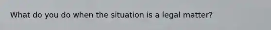 What do you do when the situation is a legal matter?