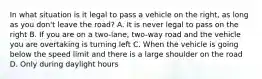 In what situation is it legal to pass a vehicle on the right, as long as you don't leave the road? A. It is never legal to pass on the right B. If you are on a two-lane, two-way road and the vehicle you are overtaking is turning left C. When the vehicle is going below the speed limit and there is a large shoulder on the road D. Only during daylight hours