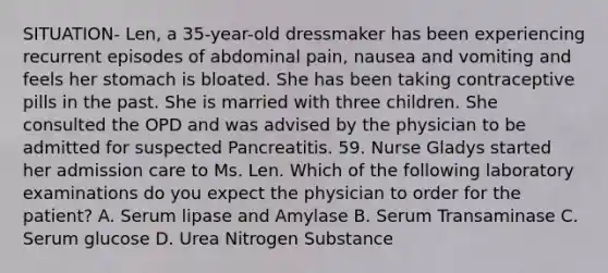 SITUATION- Len, a 35-year-old dressmaker has been experiencing recurrent episodes of abdominal pain, nausea and vomiting and feels her stomach is bloated. She has been taking contraceptive pills in the past. She is married with three children. She consulted the OPD and was advised by the physician to be admitted for suspected Pancreatitis. 59. Nurse Gladys started her admission care to Ms. Len. Which of the following laboratory examinations do you expect the physician to order for the patient? A. Serum lipase and Amylase B. Serum Transaminase C. Serum glucose D. Urea Nitrogen Substance