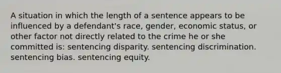 A situation in which the length of a sentence appears to be influenced by a defendant's race, gender, economic status, or other factor not directly related to the crime he or she committed is: sentencing disparity. sentencing discrimination. sentencing bias. sentencing equity.