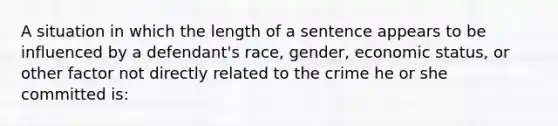 A situation in which the length of a sentence appears to be influenced by a defendant's race, gender, economic status, or other factor not directly related to the crime he or she committed is: