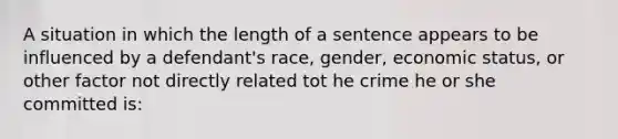 A situation in which the length of a sentence appears to be influenced by a defendant's race, gender, economic status, or other factor not directly related tot he crime he or she committed is: