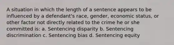 A situation in which the length of a sentence appears to be influenced by a defendant's race, gender, economic status, or other factor not directly related to the crime he or she committed is: a. Sentencing disparity b. Sentencing discrimination c. Sentencing bias d. Sentencing equity