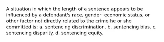 A situation in which the length of a sentence appears to be influenced by a defendant's race, gender, economic status, or other factor not directly related to the crime he or she committed is: a. ​sentencing discrimination. b. ​sentencing bias. c. ​sentencing disparity. d. ​sentencing equity.