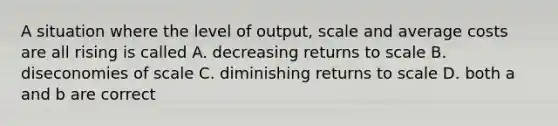 A situation where the level of output, scale and average costs are all rising is called A. decreasing returns to scale B. diseconomies of scale C. diminishing returns to scale D. both a and b are correct