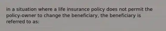 in a situation where a life insurance policy does not permit the policy-owner to change the beneficiary, the beneficiary is referred to as: