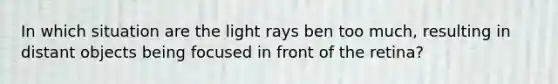 In which situation are the light rays ben too much, resulting in distant objects being focused in front of the retina?