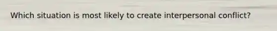 Which situation is most likely to create interpersonal conflict?