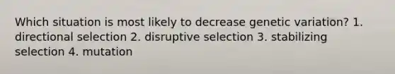 Which situation is most likely to decrease genetic variation? 1. directional selection 2. disruptive selection 3. stabilizing selection 4. mutation