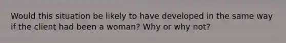 Would this situation be likely to have developed in the same way if the client had been a woman? Why or why not?