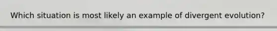 Which situation is most likely an example of divergent evolution?