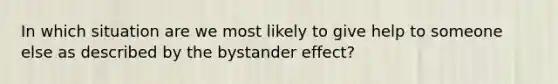 In which situation are we most likely to give help to someone else as described by the bystander effect?