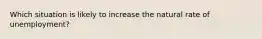 Which situation is likely to increase the natural rate of unemployment?