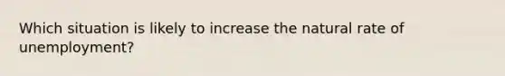 Which situation is likely to increase the natural rate of unemployment?