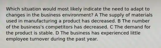 Which situation would most likely indicate the need to adapt to changes in the business environment? A The supply of materials used in manufacturing a product has decreased. B The number of the business's competitors has decreased. C The demand for the product is stable. D The business has experienced little employee turnover during the past year.