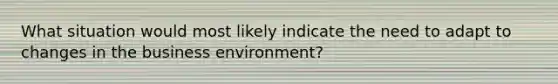 What situation would most likely indicate the need to adapt to changes in the business environment?