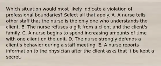 Which situation would most likely indicate a violation of professional boundaries? Select all that apply. A. A nurse tells other staff that the nurse is the only one who understands the client. B. The nurse refuses a gift from a client and the client's family. C. A nurse begins to spend increasing amounts of time with one client on the unit. D. The nurse strongly defends a client's behavior during a staff meeting. E. A nurse reports information to the physician after the client asks that it be kept a secret.